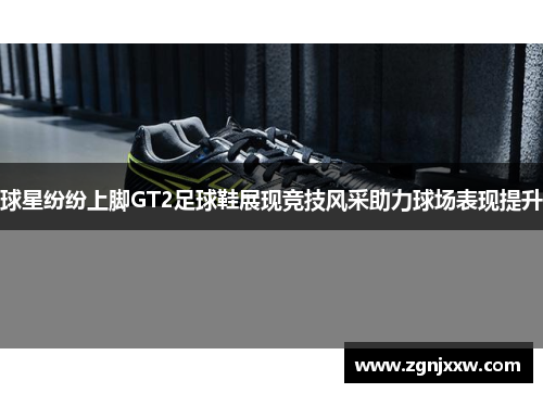 球星纷纷上脚GT2足球鞋展现竞技风采助力球场表现提升